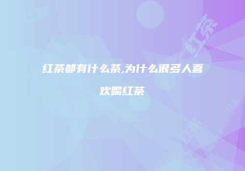 红茶都有什么茶,为什么很多人喜欢喝红茶