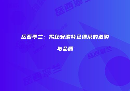 岳西翠兰：揭秘安徽特色绿茶的选购与品质