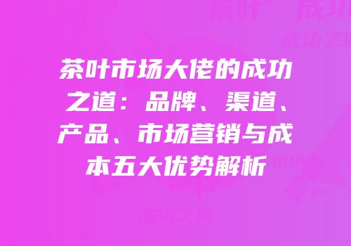 茶叶市场大佬的成功之道：品牌、渠道、产品、市场营销与成本五大优势解析