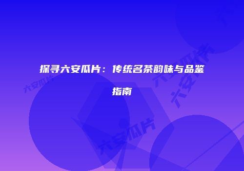 探寻六安瓜片：传统名茶韵味与品鉴指南