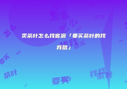 卖茶叶怎么找客源「要买茶叶的找我哈」