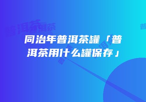 同治年普洱茶罐「普洱茶用什么罐保存」