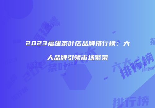 2023福建茶叶店品牌排行榜：六大品牌引领市场繁荣