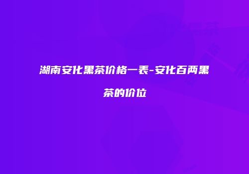 湖南安化黑茶价格一表-安化百两黑茶的价位