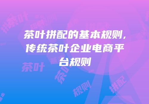 茶叶拼配的基本规则,传统茶叶企业电商平台规则