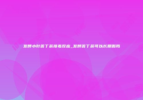 发酵小叶苦丁茶排毒反应_发酵苦丁茶可以长期喝吗