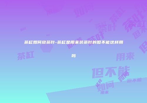 茶缸如何放茶叶-茶缸是用来装茶叶的但不能这样用吗