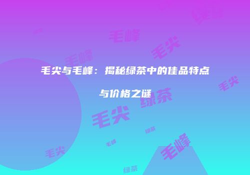 毛尖与毛峰：揭秘绿茶中的佳品特点与价格之谜