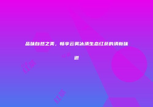 品味自然之美，畅享云雾冰清生态红茶的清新味道