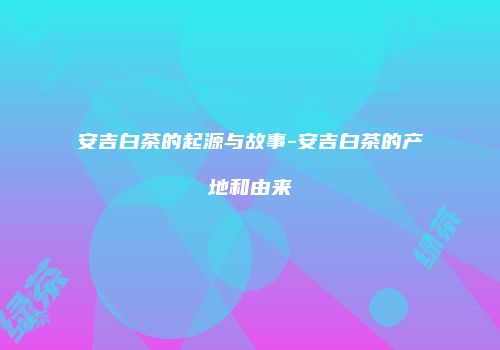 安吉白茶的起源与故事-安吉白茶的产地和由来