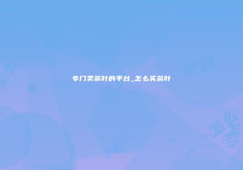 专门卖茶叶的平台_怎么买茶叶