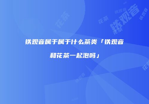铁观音属于属于什么茶类「铁观音和花茶一起泡吗」
