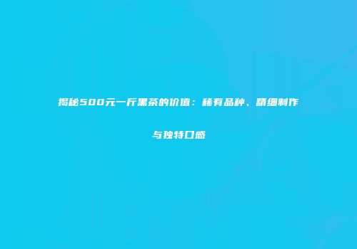揭秘500元一斤黑茶的价值：稀有品种、精细制作与独特口感