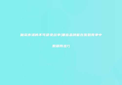 咖茶市场的不可避免战争(哪些品牌能在激烈竞争中脱颖而出?)