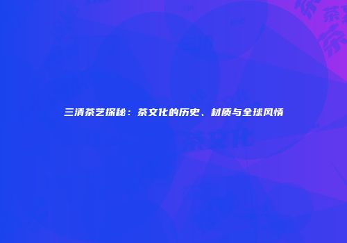 三清茶艺探秘：茶文化的历史、材质与全球风情