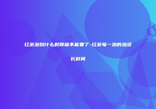 红茶泡到什么时候就不能要了-红茶每一泡的泡多长时间
