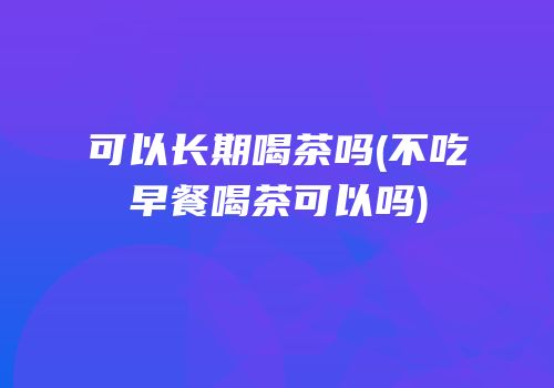可以长期喝茶吗(不吃早餐喝茶可以吗)