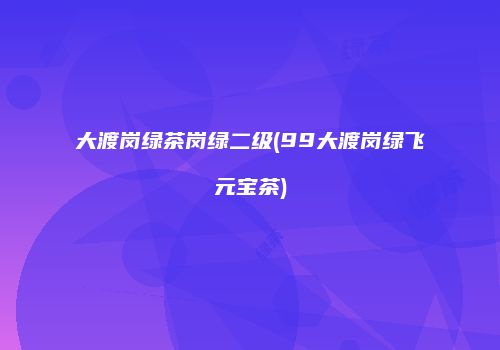 大渡岗绿茶岗绿二级(99大渡岗绿飞元宝茶)