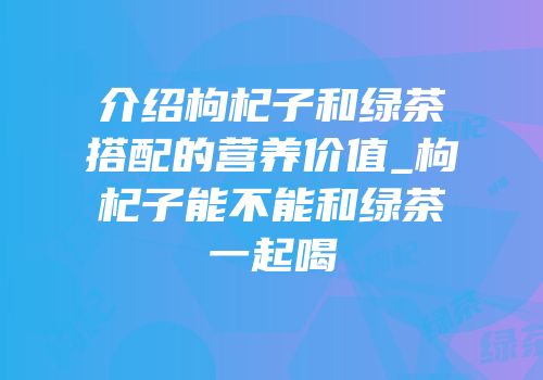 介绍枸杞子和绿茶搭配的营养价值_枸杞子能不能和绿茶一起喝