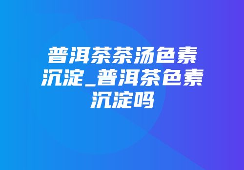 普洱茶茶汤色素沉淀_普洱茶色素沉淀吗