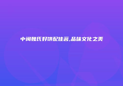 中闽魏氏好饼配佳茗,品味文化之美