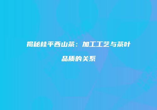 揭秘桂平西山茶：加工工艺与茶叶品质的关系