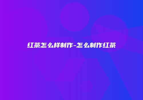 红茶怎么样制作-怎么制作红茶