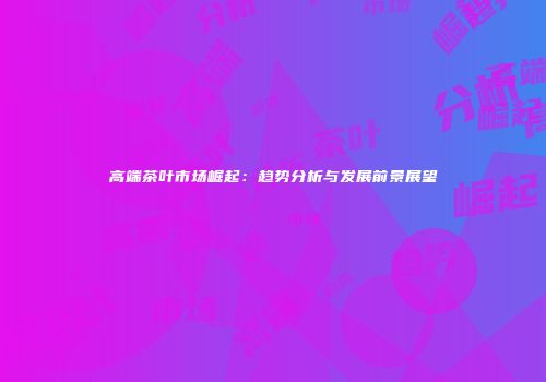 高端茶叶市场崛起：趋势分析与发展前景展望