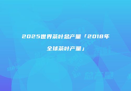 2025世界茶叶总产量「2018年全球茶叶产量」