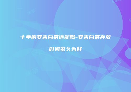 十年的安吉白茶还能喝-安吉白茶存放时间多久为好