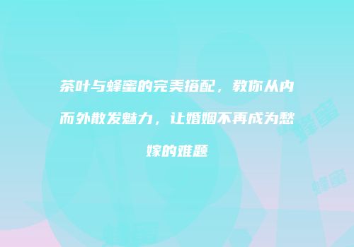 茶叶与蜂蜜的完美搭配，教你从内而外散发魅力，让婚姻不再成为愁嫁的难题