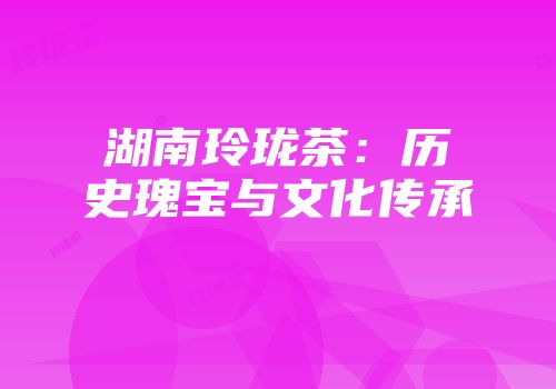 湖南玲珑茶：历史瑰宝与文化传承