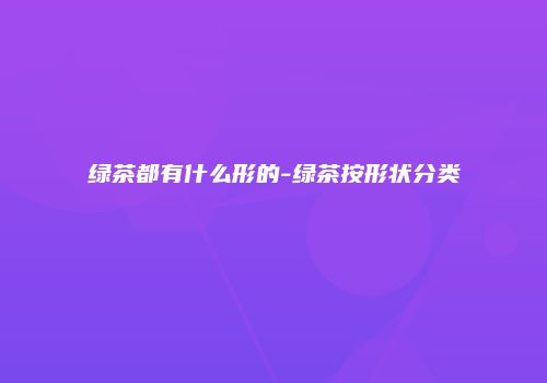 绿茶都有什么形的-绿茶按形状分类