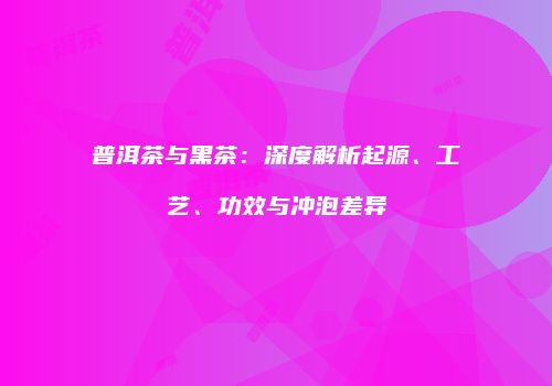 普洱茶与黑茶：深度解析起源、工艺、功效与冲泡差异