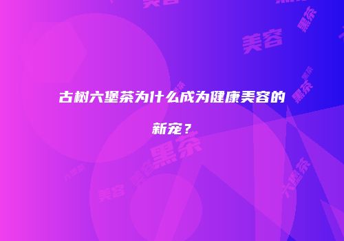 古树六堡茶为什么成为健康美容的新宠？