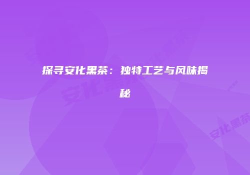 探寻安化黑茶：独特工艺与风味揭秘