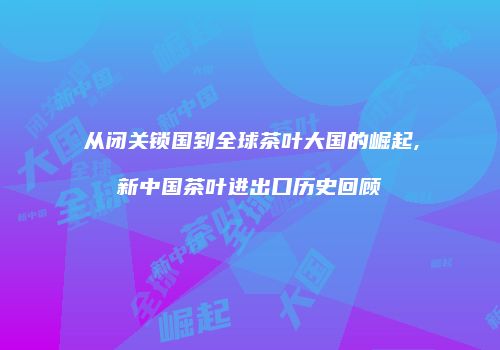 从闭关锁国到全球茶叶大国的崛起,新中国茶叶进出口历史回顾