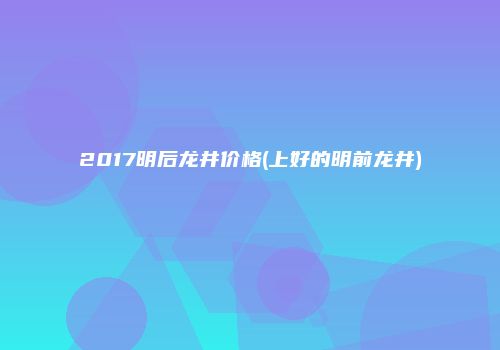 2017明后龙井价格(上好的明前龙井)