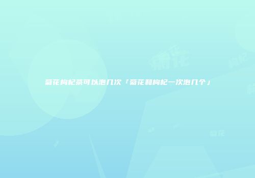 菊花枸杞茶可以泡几次「菊花和枸杞一次泡几个」