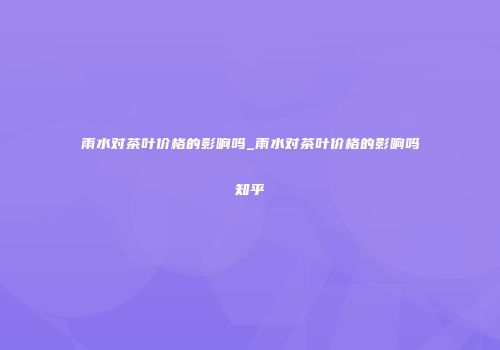 雨水对茶叶价格的影响吗_雨水对茶叶价格的影响吗知乎