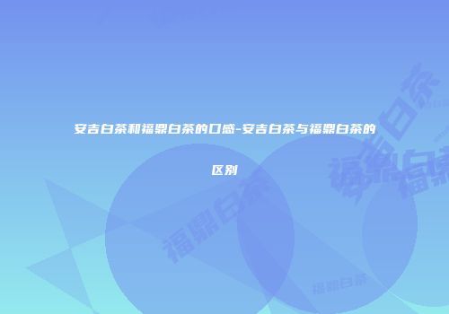 安吉白茶和福鼎白茶的口感-安吉白茶与福鼎白茶的区别