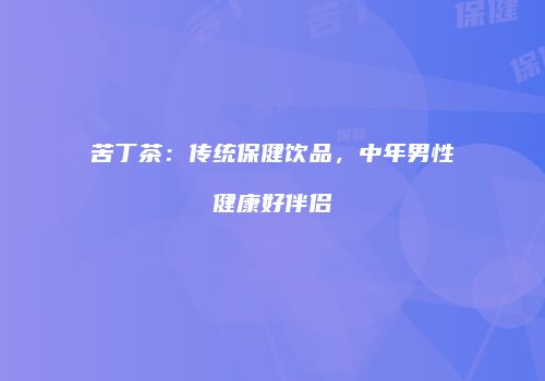 苦丁茶：传统保健饮品，中年男性健康好伴侣