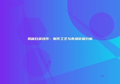 揭秘白茶炒作：制作工艺与市场价格分析