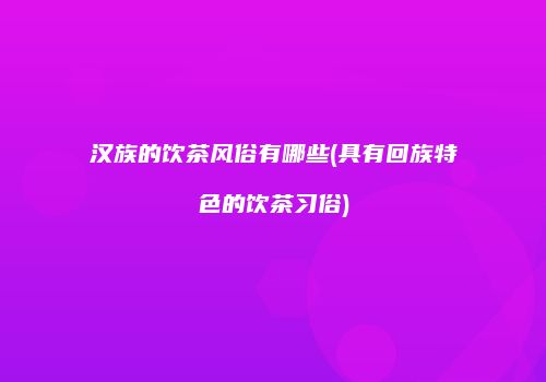 汉族的饮茶风俗有哪些(具有回族特色的饮茶习俗)