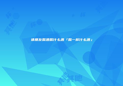 请朋友喝酒喝什么酒「喝一杯什么酒」