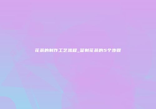 花茶的制作工艺流程_窨制花茶的5个步骤