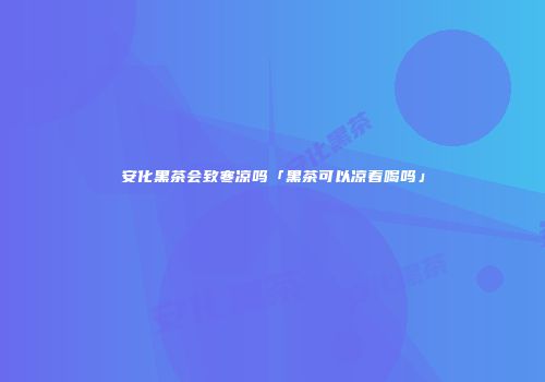 安化黑茶会致寒凉吗「黑茶可以凉着喝吗」