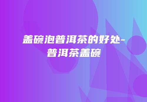 盖碗泡普洱茶的好处-普洱茶盖碗