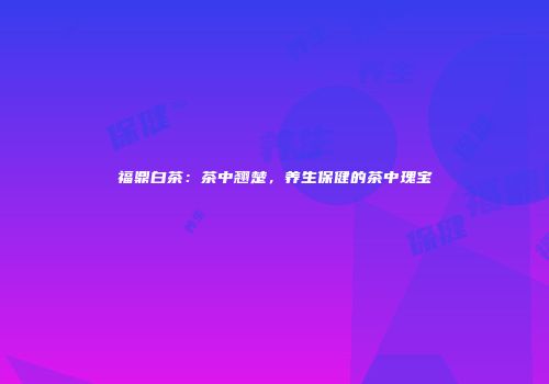 福鼎白茶：茶中翘楚，养生保健的茶中瑰宝