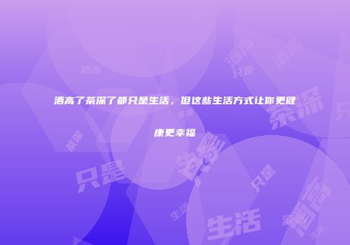 酒高了茶深了都只是生活，但这些生活方式让你更健康更幸福